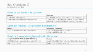 良い洞察が得られない質問 
37 
Bad Questions (2) 
Don’t be too broad – Be concrete 
Abstract Concrete 
この製品をどう思いますか？ この製品を使うときのワークフローはどのようなものですか？ 
この製品を使うときは普段どういう状況ですか？ （製品を持って）製品を使う様子を再現してもらえますか？ 
製品が置いてある周りの環境を描いてみていただけますか？ 
Don’t ask features – ask problem & competitors 
Feature Problem & Competitor 
どのような機能を追加すべきだと思いますか？ どのような競合製品を使っていますか？ 
どのような課題がありますか？ 
Don’t be (overwhelmingly) analytical – Be factual 
Analytical (不必要に顧客に自己分析をさせない) Factual 
この問題に対して、なぜあなたは△△しないのですか？ あなたがこの問題にぶつかったとき、現在は何をしていますか 
何度△△しましたか？ 最後に△△をしたのはいつですか？ 
 