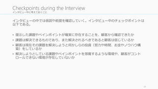 インタビュー中に考えておくこと 
インタビューの中では仮説や前提を確認していく。インタビュー中のチェックポイントは 
以下である。 
• 提示した課題やペインポイントが確実に存在することを、顧客から確認できたか 
• 課題は解決できるものであり、また解決されるべきであると顧客は信じているか 
• 顧客は現在その課題を解決しようと何かしらの投資（努力や時間、お金やノウハウ構 
築）をしているか 
• 解決しようとしている課題やペインポイントを邪魔するような環境や、顧客がコント 
ロールできない環境が存在していないか 
39 
Checkpoints during the Interview 
 