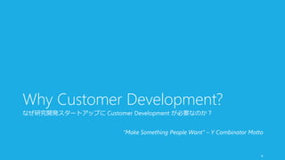 Why Customer Development? 
なぜ研究開発スタートアップにCustomer Development が必要なのか？ 
“Make Something People Want” – Y Combinator Motto 
4 
 