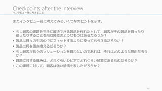 インタビュー後に考えること 
またインタビュー後に考えてみるいくつかのヒントを示す。 
• もし顧客の課題を完全に解決できる製品を作れたとして、顧客がその製品を買ったり 
使ったりすることを阻む障壁のようなものはあるだろうか？ 
• 製品は日々の生活の中にフィットするように使ってもらえるだろうか？ 
• 製品は何を置き換えるだろうか？ 
• もし顧客が我々のソリューションを買わないのであれば、それはどのような理由だろう 
か？ 
• 課題に対する痛みは、どれぐらいシビアでどれぐらい頻繁にあるものだろうか？ 
• この課題に対して、顧客は強い感情を表しただろうか？ 
40 
Checkpoints after the Interview 
 