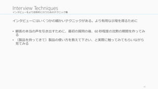 インタビューをより効率的に行うためのテクニック集 
インタビューにはいくつかの細かいテクニックがある。より有用な示唆を得るために 
• 顧客の本当の声を引き出すために、最初の質問の後、60 秒程度の沈黙の期間を作ってみ 
る 
• （製品を持ってきて）製品の使い方を教えて下さい、と実際に触ってみてもらいながら 
見てみる 
41 
Interview Techniques 
 