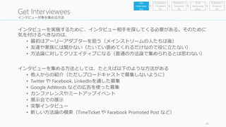 インタビュー対象を集める方法 
インタビューを実施するために、インタビュー相手を探してくる必要がある。そのために 
気を付けるべきなのは、 
• 最初はアーリーアダプターを狙う（メインストリームの人たちは後） 
• 友達や家族には聞かない（たいてい褒めてくれるだけなので役に立たない） 
• 方法論に対してクリエイティブになる（普通の方法論で集められるとは思わない） 
インタビューを集める方法としては、たとえば以下のような方法がある 
• 他人からの紹介（ただしブロードキャストで募集しないように） 
• Twitter やFacebook, LinkedInを通した募集 
• Google AdWords などの広告を使った募集 
• カンファレンスやミートアップイベント 
• 展示会での展示 
• 突撃インタビュー 
• 新しい方法論の模索（TimeTicket やFacebook Promoted Post など） 
44 
Get Interviewees 
Problem / 
Solution 
Fit 
Find 
Earlyvang 
elists 
Get 
Interview 
ees 
Customer 
/ Problem 
Fit 
Solution / 
Product 
Fit 
 