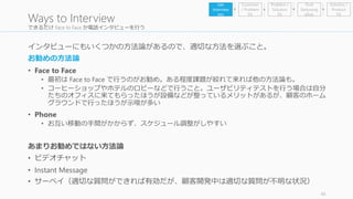 できるだけFace to Face か電話インタビューを行う 
インタビューにもいくつかの方法論があるので、適切な方法を選ぶこと。 
お勧めの方法論 
• Face to Face 
• 最初はFace to Face で行うのがお勧め。ある程度課題が絞れて来れば他の方法論も。 
• コーヒーショップやホテルのロビーなどで行うこと。ユーザビリティテストを行う場合は自分 
たちのオフィスに来てもらったほうが設備などが整っているメリットがあるが、顧客のホーム 
グラウンドで行ったほうが示唆が多い 
• Phone 
• お互い移動の手間がかからず、スケジュール調整がしやすい 
あまりお勧めではない方法論 
• ビデオチャット 
• Instant Message 
• サーベイ（適切な質問ができれば有効だが、顧客開発中は適切な質問が不明な状況） 
45 
Ways to Interview 
Problem / 
Solution 
Fit 
Find 
Earlyvang 
elists 
Get 
Interview 
ees 
Customer 
/ Problem 
Fit 
Solution / 
Product 
Fit 
 