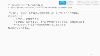 インタビューを行う際には別にもう一人ノートテイキングする人を用意することをお勧めしている 
インタビューにはノートを取る人を別に用意して、2:1 で行うことがお勧め。 
そうすることで、 
• インタビューに集中できる 
• インタビューに対するフィードバックが得れてインタビューの技術が上がる 
• チーム内でインタビューの効果を共有することができる 
などのメリットがある。 
46 
Interview with Note-taker 
Problem / 
Solution 
Fit 
Find 
Earlyvang 
elists 
Get 
Interview 
ees 
Customer 
/ Problem 
Fit 
Solution / 
Product 
Fit 
 