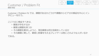 課題の検証 
Customer / Problem Fit では、課題があるかどうかや課題のシビアさの検証を中心にイン 
タビューを行う。 
ここで主に検証すべきは、 
• 顧客が存在するか 
• 顧客は課題を持つか 
• その課題を解決しようと、現在顧客は何か投資をしているか 
• その課題に関して、顧客に影響を与えるプレイヤーは他にどのような人がいるか 
である。 
47 
Customer / Problem Fit 
Problem / 
Solution 
Fit 
Find 
Earlyvang 
elists 
Get 
Interview 
ees 
Customer 
/ Problem 
Fit 
Solution / 
Product 
Fit 
 