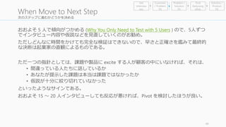 次のステップに進むかどうかを決める 
おおよそ5 人で傾向がつかめる(Why You Only Need to Test with 5 Users ) ので、5人ずつ 
でインタビュー内容や仮説などを見直していくのがお勧め。 
ただしどんなに時間をかけても完全な検証はできないので、早さと正確さを鑑みて最終的 
な決断は起業家の直観によるものである。 
ただ一つの指針としては、課題や製品にexcite する人が顧客の中にいなければ、それは、 
• 間違っている人たちに話しているか 
• あなたが提示した課題は本当は課題ではなかったか 
• 仮説が十分に絞り切れていなかった 
といったようなサインである。 
おおよそ15 ～ 20 人インタビューしても反応が悪ければ、Pivot を検討したほうが良い。 
49 
When Move to Next Step 
Problem / 
Solution 
Fit 
Find 
Earlyvang 
elists 
Get 
Interview 
ees 
Customer 
/ Problem 
Fit 
Solution / 
Product 
Fit 
 
