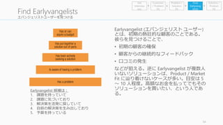 エバンジェリストユーザーを見つける 
54 
Find Earlyvangelists 
Earlyvangelist (エバンジェリストユーザー) 
とは、初期の熱狂的な顧客のことである。 
彼らを見つけることで、 
• 初期の顧客の確保 
• 顧客からの継続的なフィードバック 
• 口コミの発生 
などが狙える。逆にEarlyvangelist が複数人 
いないソリューションは、Product / Market 
Fit に辿り着けないケースが多い。目安は5 
～ 10 人程度。高額なお金を払ってでもその 
ソリューションを買いたい、という人であ 
る。 
Earlyvangelist 候補は： 
1. 課題を持っていて 
2. 課題に気づいており 
3. 解決策を活発に探していて 
4. 自前の解決策を生み出しており 
5. 予算を持っている 
Problem / 
Solution 
Fit 
Find 
Earlyvang 
elists 
Get 
Interview 
ees 
Customer 
/ Problem 
Fit 
Solution / 
Product 
Fit 
 