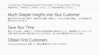 顧客開発を通して、洞察を得ること、時間をセーブすること、そして最初の顧客を得ることができる 
Much Deeper Insights into Your Customer 
顧客に関するより深い洞察や、顧客の持つ課題、顧客のニーズをより詳細に把握し、それを製品に反 
映させることができる 
最もリスクの高い、顧客のニーズに関する前提を最初に検証することで、製品開発やマーケティング 
以降に発生する手戻りを最小限にすることができる。またIKEA 効果を避けることができる。 
9 
Customer Development Provides 3 Important Things 
Save Your Time 
Obtain First Customers 
Customer Development を通して、最初の顧客を見つけることができる 
 