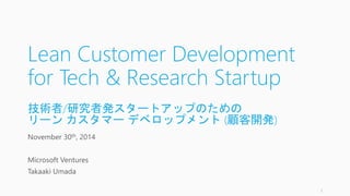 Lean Customer Development 
for Tech & Research Startup 
技術者/研究者発スタートアップのための 
リーンカスタマーデベロップメント(顧客開発) 
November 30th, 2014 
Microsoft Ventures 
Takaaki Umada 
1 
 