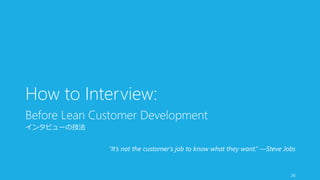 How to Interview: 
Before Lean Customer Development 
インタビューの技法 
“It’s not the customer’s job to know what they want.” —Ste...