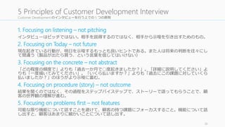 Customer Development のインタビューを行う上での5 つの原則 
1. Focusing on listening – not pitching 
インタビューはピッチではない。相手を説得するのではなく、相手から示唆を引き出す...