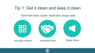 Tip 1: Get it clean and keep it clean
Eliminate noise: Spam, duplicates, bogus data
Accurate metrics Increased trust Better focus
 