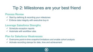 Tip 2: Milestones are your best friend
Process Review
ü  Start by defining & recording your milestones
ü  Enforce data integrity with executive buy-in
Leverage Salesforce Strengths
ü  Schedule exception reports
ü  Automate with workflow rules
Plan for Salesforce Weaknesses
ü  Overcome point-in-time snapshot limitations and enable cohort analysis
ü  Activate recording stamps for date, time and achievement
 