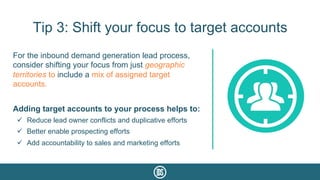Tip 3: Shift your focus to target accounts
For the inbound demand generation lead process,
consider shifting your focus from just geographic
territories to include a mix of assigned target
accounts.
Adding target accounts to your process helps to:
ü  Reduce lead owner conflicts and duplicative efforts
ü  Better enable prospecting efforts
ü  Add accountability to sales and marketing efforts
 