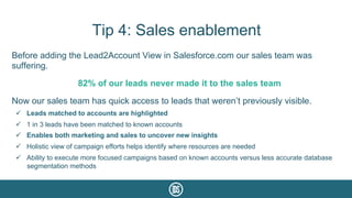 Tip 4: Sales enablement
Before adding the Lead2Account View in Salesforce.com our sales team was
suffering.
82% of our leads never made it to the sales team
Now our sales team has quick access to leads that weren’t previously visible.
ü  Leads matched to accounts are highlighted
ü  1 in 3 leads have been matched to known accounts
ü  Enables both marketing and sales to uncover new insights
ü  Holistic view of campaign efforts helps identify where resources are needed
ü  Ability to execute more focused campaigns based on known accounts versus less accurate database
segmentation methods
 