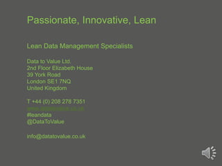 Passionate, Innovative, Lean
Lean Data Management Specialists
Data to Value Ltd.
2nd Floor Elizabeth House
39 York Road
London SE1 7NQ
United Kingdom
T +44 (0) 208 278 7351
www.datatovalue.co.uk
#leandata
@DataToValue
info@datatovalue.co.uk
 
