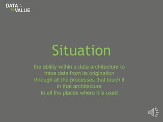 Situation
the ability within a data architecture to
trace data from its origination
through all the processes that touch it
in that architecture
to all the places where it is used
 