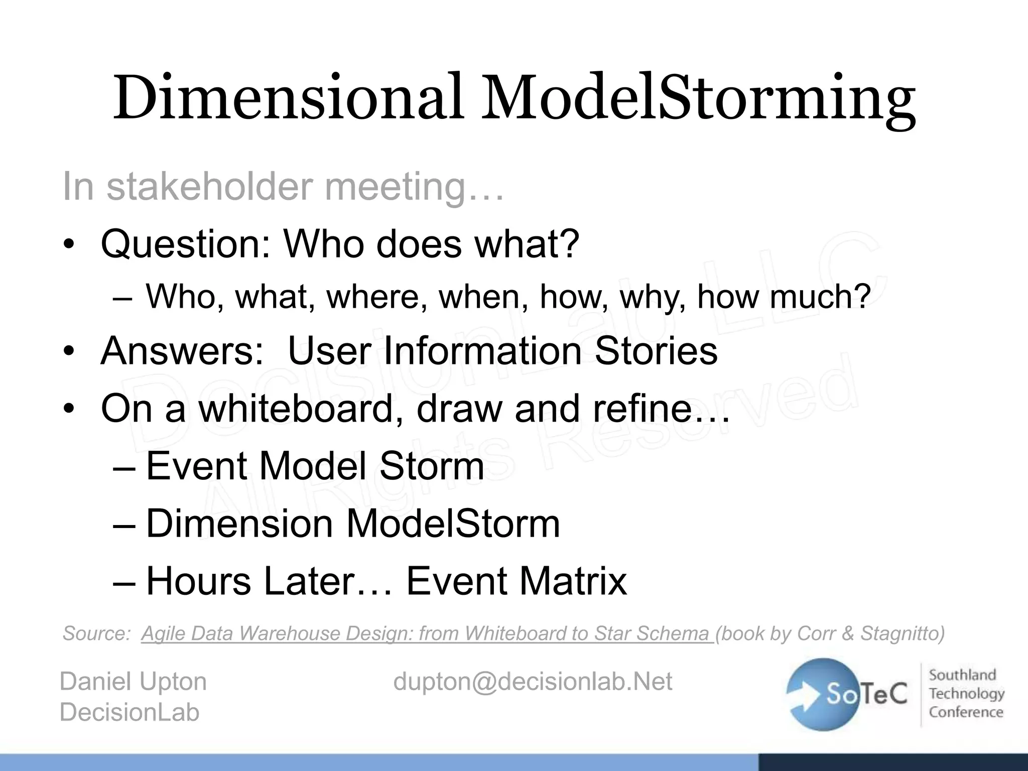 Dimensional ModelStorming
In stakeholder meeting…
• Question: Who does what?
– Who, what, where, when, how, why, how much?
• Answers: User Information Stories
• On a whiteboard, draw and refine…
– Event Model Storm
– Dimension ModelStorm
– Hours Later… Event Matrix
Source: Agile Data Warehouse Design: from Whiteboard to Star Schema (book by Corr & Stagnitto)
Daniel Upton dupton@decisionlab.Net
DecisionLab
 
