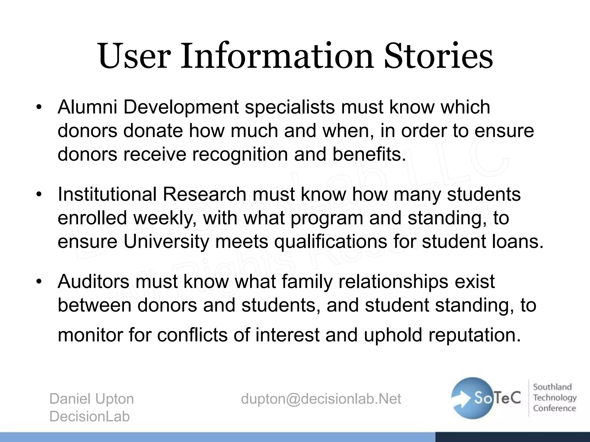 User Information Stories
• Alumni Development specialists must know which
donors donate how much and when, in order to ensure
donors receive recognition and benefits.
• Institutional Research must know how many students
enrolled weekly, with what program and standing, to
ensure University meets qualifications for student loans.
• Auditors must know what family relationships exist
between donors and students, and student standing, to
monitor for conflicts of interest and uphold reputation.
Daniel Upton dupton@decisionlab.Net
DecisionLab
 