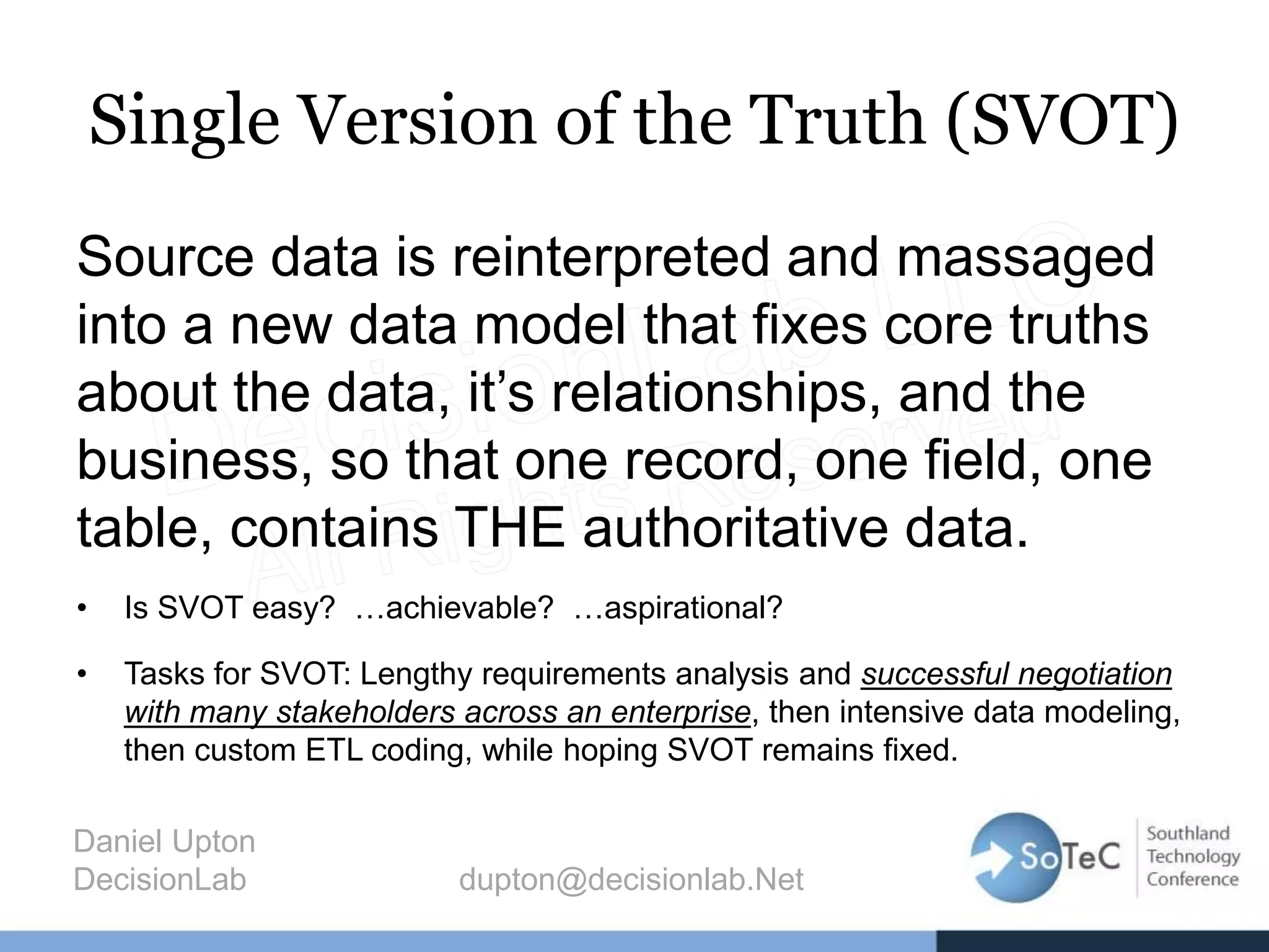 Single Version of the Truth (SVOT)
Source data is reinterpreted and massaged
into a new data model that fixes core truths
about the data, it’s relationships, and the
business, so that one record, one field, one
table, contains THE authoritative data.
• Is SVOT easy? …achievable? …aspirational?
• Tasks for SVOT: Lengthy requirements analysis and successful negotiation
with many stakeholders across an enterprise, then intensive data modeling,
then custom ETL coding, while hoping SVOT remains fixed.
Daniel Upton
DecisionLab dupton@decisionlab.Net
 