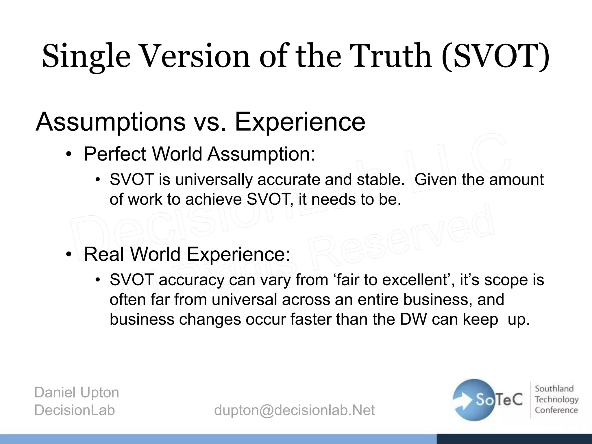 Single Version of the Truth (SVOT)
Assumptions vs. Experience
• Perfect World Assumption:
• SVOT is universally accurate and stable. Given the amount
of work to achieve SVOT, it needs to be.
• Real World Experience:
• SVOT accuracy can vary from ‘fair to excellent’, it’s scope is
often far from universal across an entire business, and
business changes occur faster than the DW can keep up.
Daniel Upton
DecisionLab dupton@decisionlab.Net
 