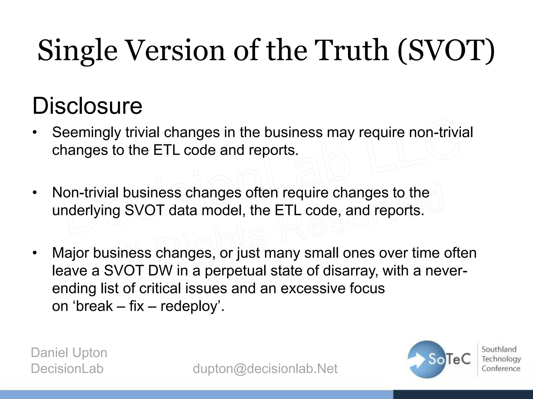 Single Version of the Truth (SVOT)
Disclosure
• Seemingly trivial changes in the business may require non-trivial
changes to the ETL code and reports.
• Non-trivial business changes often require changes to the
underlying SVOT data model, the ETL code, and reports.
• Major business changes, or just many small ones over time often
leave a SVOT DW in a perpetual state of disarray, with a never-
ending list of critical issues and an excessive focus
on ‘break – fix – redeploy’.
Daniel Upton
DecisionLab dupton@decisionlab.Net
 
