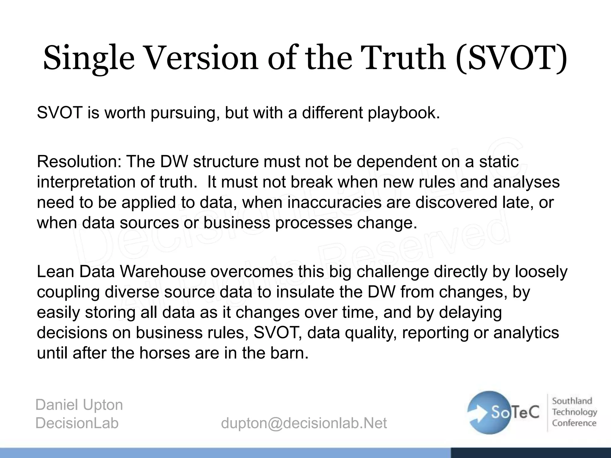 Single Version of the Truth (SVOT)
SVOT is worth pursuing, but with a different playbook.
Resolution: The DW structure must not be dependent on a static
interpretation of truth. It must not break when new rules and analyses
need to be applied to data, when inaccuracies are discovered late, or
when data sources or business processes change.
Lean Data Warehouse overcomes this big challenge directly by loosely
coupling diverse source data to insulate the DW from changes, by
easily storing all data as it changes over time, and by delaying
decisions on business rules, SVOT, data quality, reporting or analytics
until after the horses are in the barn.
Daniel Upton
DecisionLab dupton@decisionlab.Net
 