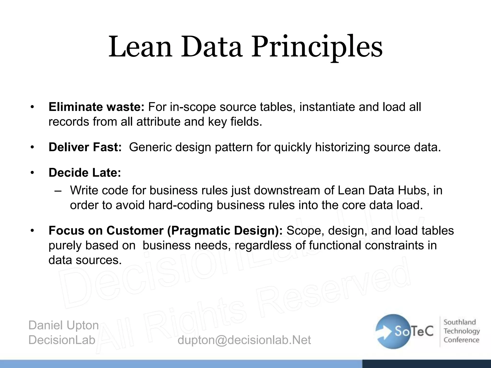 Lean Data Principles
• Eliminate waste: For in-scope source tables, instantiate and load all
records from all attribute and key fields.
• Deliver Fast: Generic design pattern for quickly historizing source data.
• Decide Late:
– Write code for business rules just downstream of Lean Data Hubs, in
order to avoid hard-coding business rules into the core data load.
• Focus on Customer (Pragmatic Design): Scope, design, and load tables
purely based on business needs, regardless of functional constraints in
data sources.
Daniel Upton
DecisionLab dupton@decisionlab.Net
 