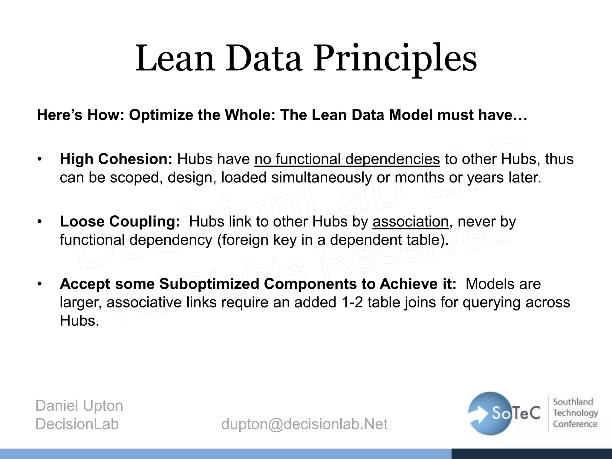 Lean Data Principles
Here’s How: Optimize the Whole: The Lean Data Model must have…
• High Cohesion: Hubs have no functional dependencies to other Hubs, thus
can be scoped, design, loaded simultaneously or months or years later.
• Loose Coupling: Hubs link to other Hubs by association, never by
functional dependency (foreign key in a dependent table).
• Accept some Suboptimized Components to Achieve it: Models are
larger, associative links require an added 1-2 table joins for querying across
Hubs.
Daniel Upton
DecisionLab dupton@decisionlab.Net
 