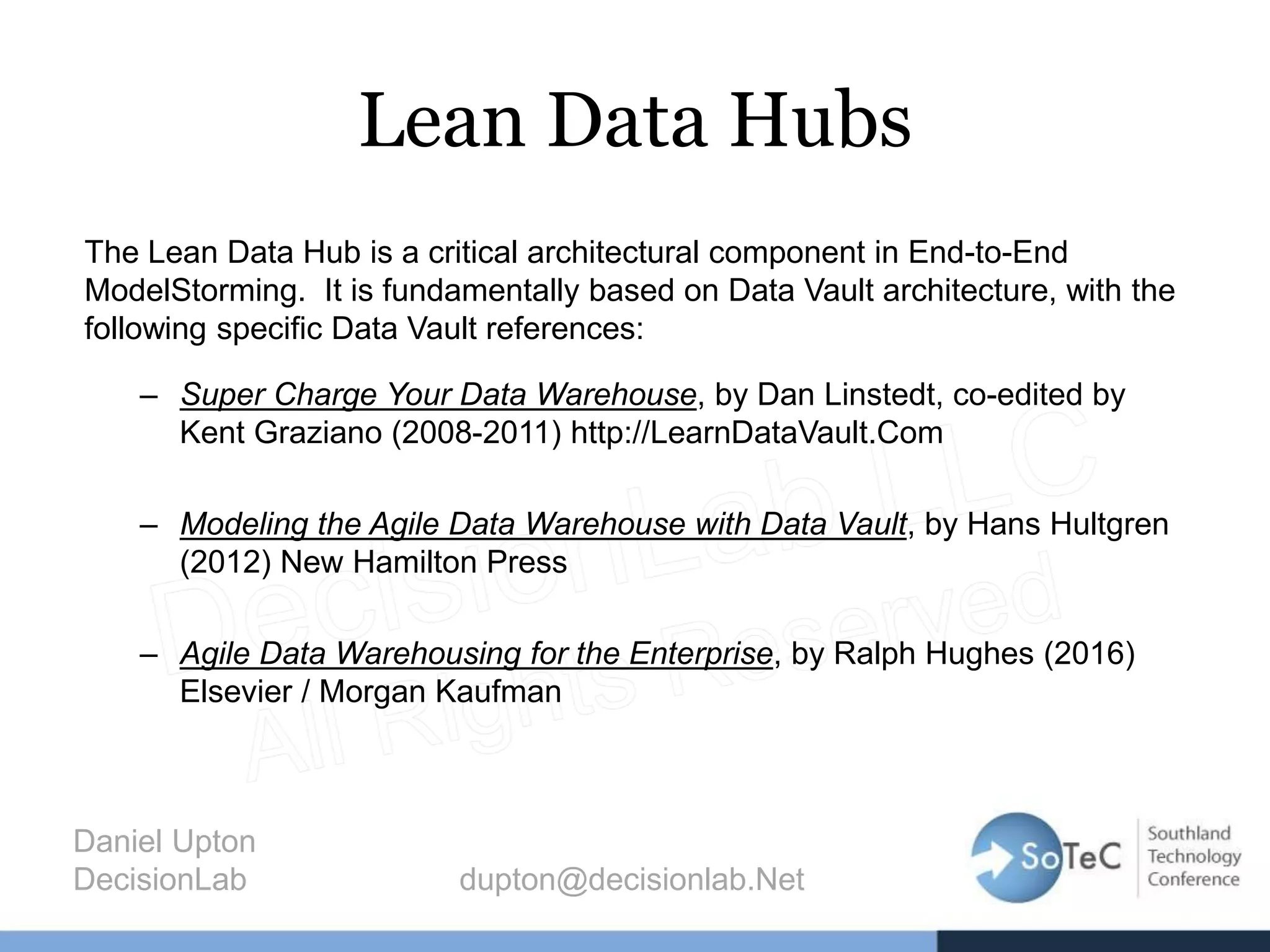 Lean Data Hubs
The Lean Data Hub is a critical architectural component in End-to-End
ModelStorming. It is fundamentally based on Data Vault architecture, with the
following specific Data Vault references:
– Super Charge Your Data Warehouse, by Dan Linstedt, co-edited by
Kent Graziano (2008-2011) http://LearnDataVault.Com
– Modeling the Agile Data Warehouse with Data Vault, by Hans Hultgren
(2012) New Hamilton Press
– Agile Data Warehousing for the Enterprise, by Ralph Hughes (2016)
Elsevier / Morgan Kaufman
Daniel Upton
DecisionLab dupton@decisionlab.Net
 