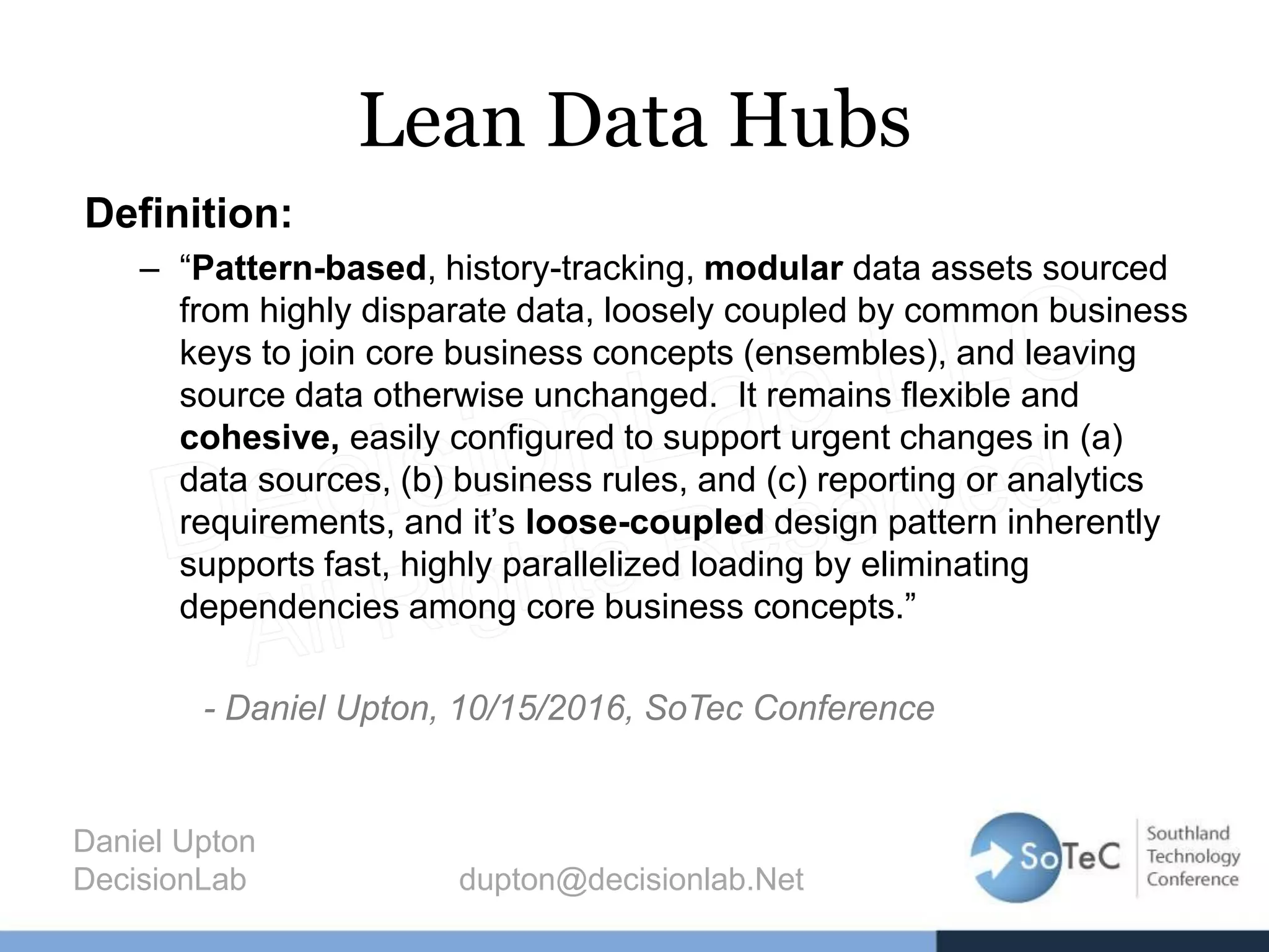 Lean Data Hubs
Definition:
– “Pattern-based, history-tracking, modular data assets sourced
from highly disparate data, loosely coupled by common business
keys to join core business concepts (ensembles), and leaving
source data otherwise unchanged. It remains flexible and
cohesive, easily configured to support urgent changes in (a)
data sources, (b) business rules, and (c) reporting or analytics
requirements, and it’s loose-coupled design pattern inherently
supports fast, highly parallelized loading by eliminating
dependencies among core business concepts.”
- Daniel Upton, 10/15/2016, SoTec Conference
Daniel Upton
DecisionLab dupton@decisionlab.Net
 