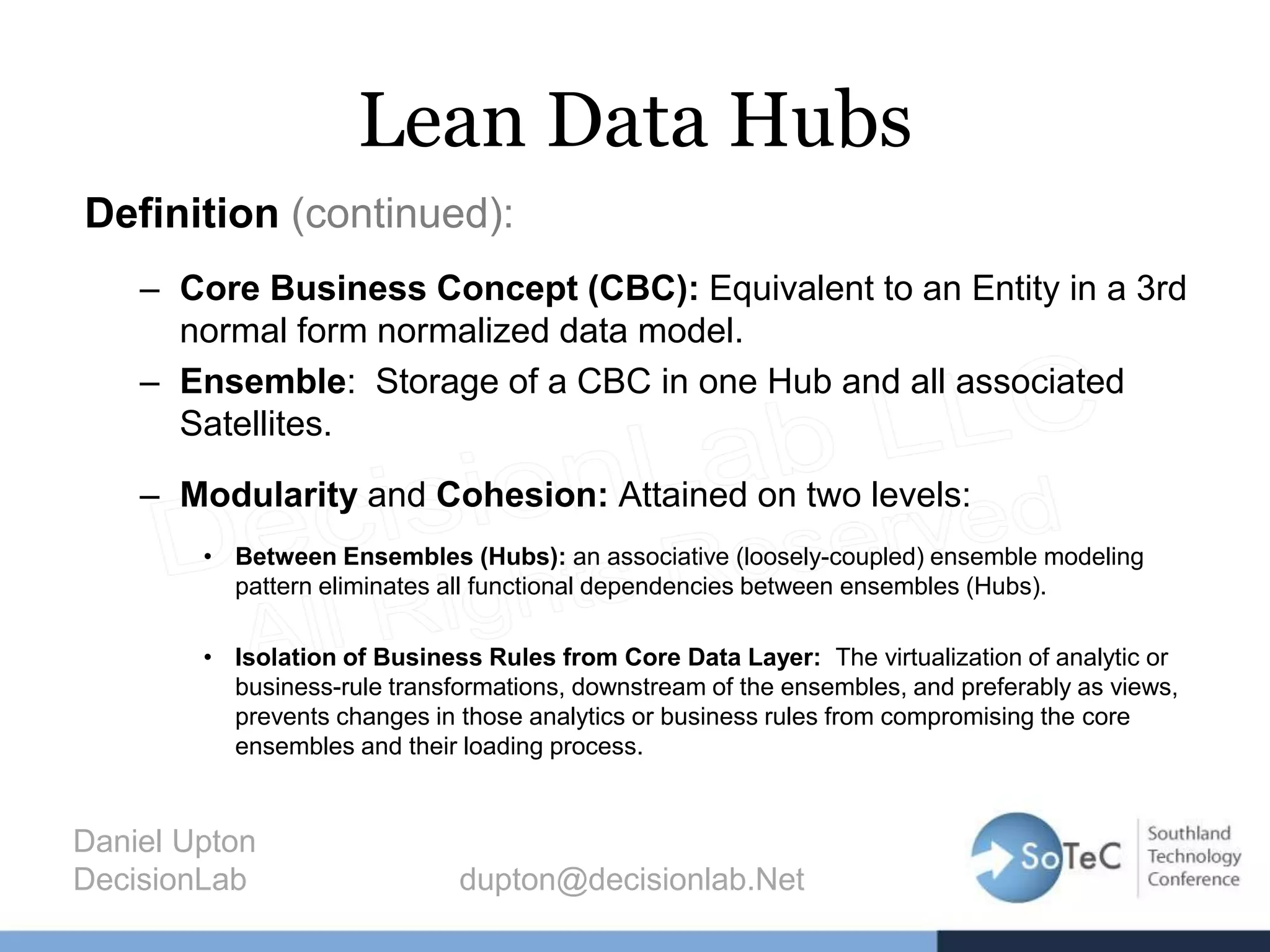 Lean Data Hubs
Definition (continued):
– Core Business Concept (CBC): Equivalent to an Entity in a 3rd
normal form normalized data model.
– Ensemble: Storage of a CBC in one Hub and all associated
Satellites.
– Modularity and Cohesion: Attained on two levels:
• Between Ensembles (Hubs): an associative (loosely-coupled) ensemble modeling
pattern eliminates all functional dependencies between ensembles (Hubs).
• Isolation of Business Rules from Core Data Layer: The virtualization of analytic or
business-rule transformations, downstream of the ensembles, and preferably as views,
prevents changes in those analytics or business rules from compromising the core
ensembles and their loading process.
Daniel Upton
DecisionLab dupton@decisionlab.Net
 