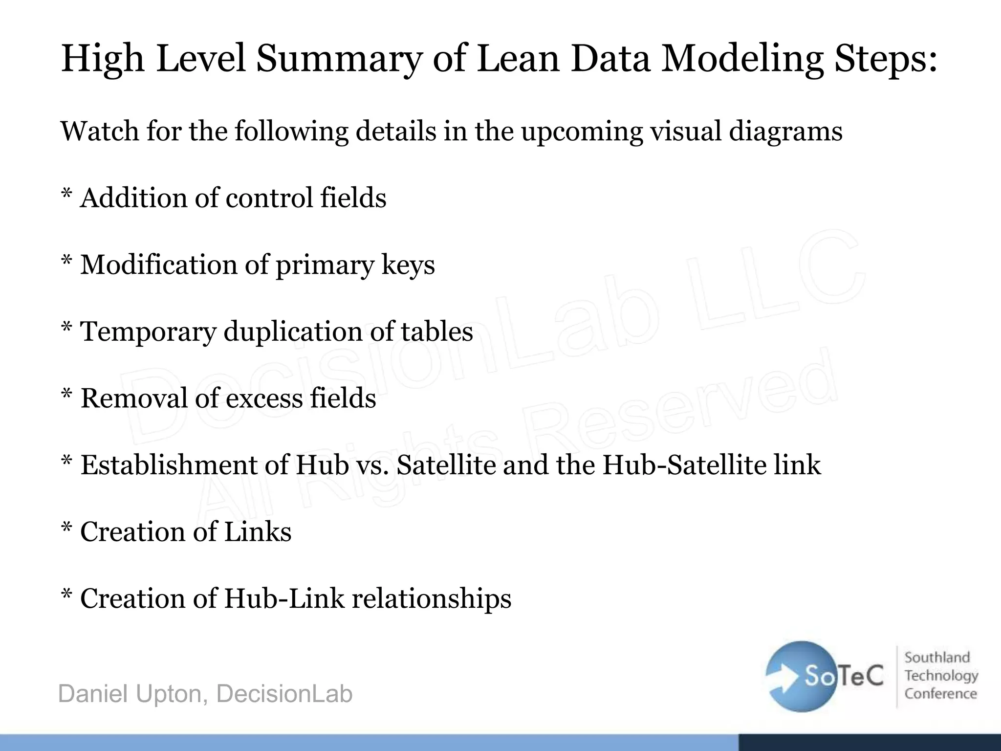 High Level Summary of Lean Data Modeling Steps:
Watch for the following details in the upcoming visual diagrams
* Addition of control fields
* Modification of primary keys
* Temporary duplication of tables
* Removal of excess fields
* Establishment of Hub vs. Satellite and the Hub-Satellite link
* Creation of Links
* Creation of Hub-Link relationships
Daniel Upton, DecisionLab
 