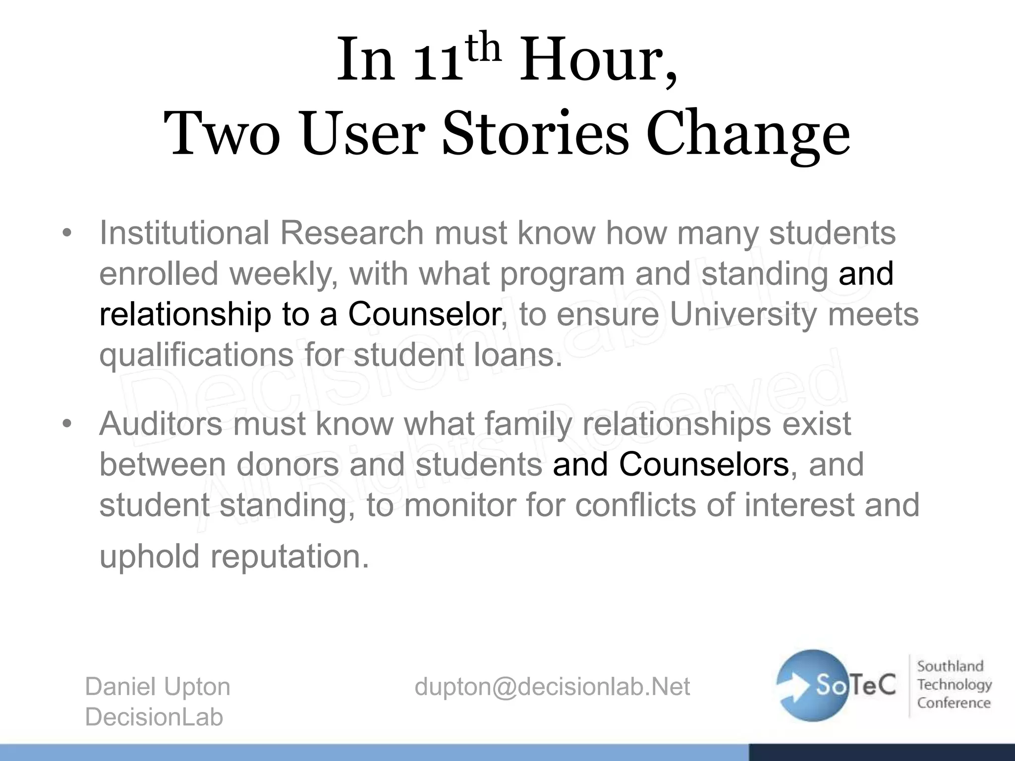 In 11th Hour,
Two User Stories Change
• Institutional Research must know how many students
enrolled weekly, with what program and standing and
relationship to a Counselor, to ensure University meets
qualifications for student loans.
• Auditors must know what family relationships exist
between donors and students and Counselors, and
student standing, to monitor for conflicts of interest and
uphold reputation.
Daniel Upton dupton@decisionlab.Net
DecisionLab
 