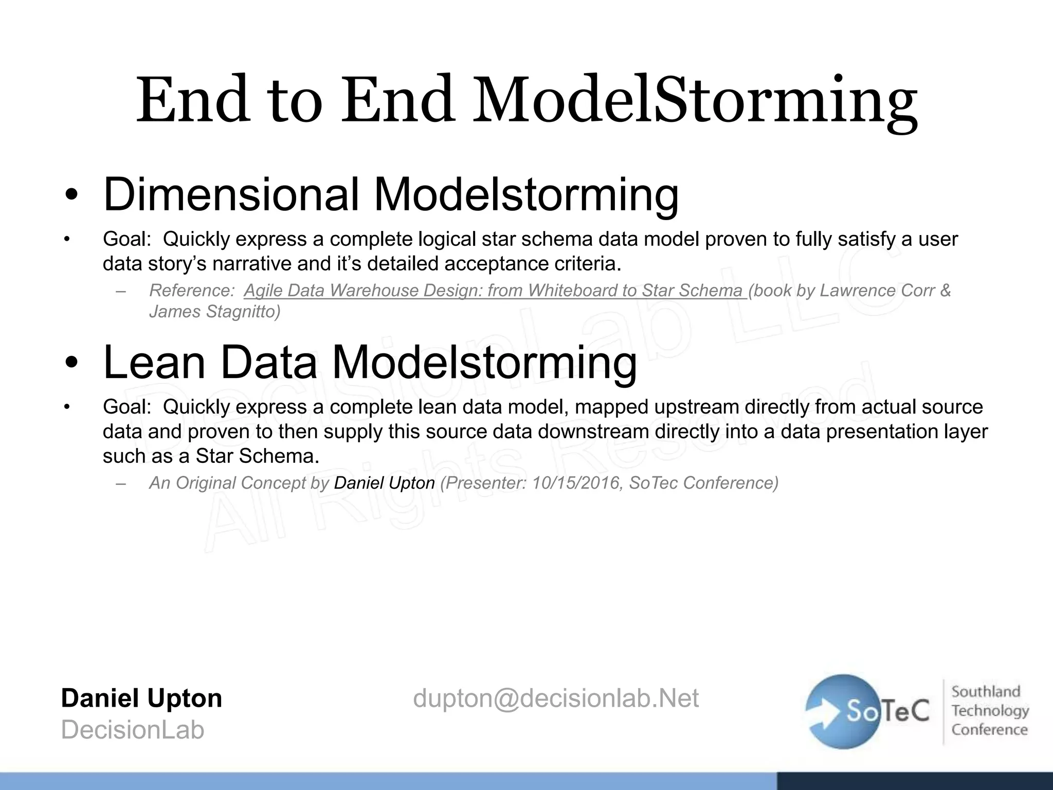End to End ModelStorming
• Dimensional Modelstorming
• Goal: Quickly express a complete logical star schema data model proven to fully satisfy a user
data story’s narrative and it’s detailed acceptance criteria.
– Reference: Agile Data Warehouse Design: from Whiteboard to Star Schema (book by Lawrence Corr &
James Stagnitto)
• Lean Data Modelstorming
• Goal: Quickly express a complete lean data model, mapped upstream directly from actual source
data and proven to then supply this source data downstream directly into a data presentation layer
such as a Star Schema.
– An Original Concept by Daniel Upton (Presenter: 10/15/2016, SoTec Conference)
Daniel Upton dupton@decisionlab.Net
DecisionLab
 