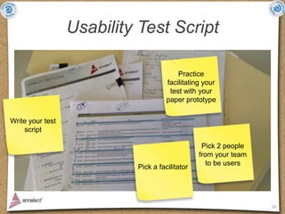 Usability Test Script

                                         Practice
                                     facilitating your
                                      test with your
                                     paper prototype

Write your test
    script

                                                 Pick 2 people
                                                from your team
                                                   to be users
                           Pick a facilitator




                                                                 16
 