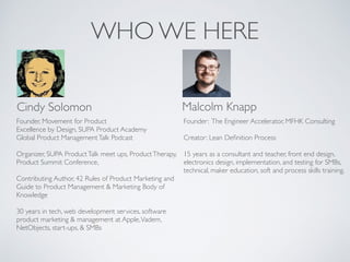 WHO WE HERE
Cindy Solomon Malcolm Knapp
Founder, Movement for Product
Excellence by Design, SUPA Product Academy
Global Product ManagementTalk Podcast
Organizer, SUPA ProductTalk meet ups, ProductTherapy,
Product Summit Conference,
Contributing Author, 42 Rules of Product Marketing and
Guide to Product Management & Marketing Body of
Knowledge
30 years in tech, web development services, software
product marketing & management at Apple,Vadem,
NetObjects, start-ups, & SMBs
Founder: The Engineer Accelerator, MFHK Consulting
Creator: Lean Deﬁnition Process
15 years as a consultant and teacher, front end design,
electronics design, implementation, and testing for SMBs,
technical, maker education, soft and process skills training.
 