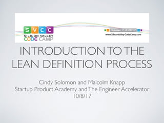 INTRODUCTIONTOTHE
LEAN DEFINITION PROCESS
Cindy Solomon and Malcolm Knapp
Startup Product Academy andThe Engineer Accelerator
10/8/17
 