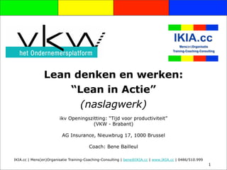 Lean denken en werken:
                    “Lean in Actie”
                      (naslagwerk)
                        ikv Openingszitting: “Tijd voor productiviteit”
                                      (VKW - Brabant)

                         AG Insurance, Nieuwbrug 17, 1000 Brussel

                                        Coach: Bene Bailleul

IKIA.cc | Mens(en)Organisatie Training-Coaching-Consulting | bene@IKIA.cc | www.IKIA.cc | 0486/510.999
                                                                                                         1
 