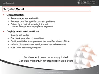 Lean Deployment



Targeted Model

§  Characteristics
      –    Top management leadership
      –    Focused on a few specific business problems
      –    Driven by a desire for strategic impact
      –    Culture change not a deployment objective

§  Deployment considerations
      –    Easy to get started
      –    Can work in smaller organizations
      –    Quick results because problems are identified ahead of time
      –    Infrastructure needs are small; use contracted resources
      –    Risk of not sustaining the gains



                     Good model if resources are very limited.
                  Can build momentum for organization wide efforts



                                     © Perspect Management Consulting, 2012   10
 
