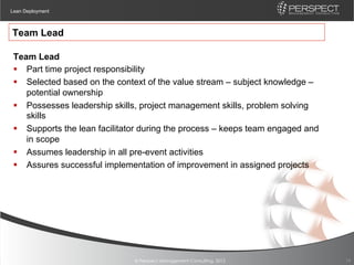 Lean Deployment



Team Lead

 Team Lead
 §  Part time project responsibility
 §  Selected based on the context of the value stream – subject knowledge –
     potential ownership
 §  Possesses leadership skills, project management skills, problem solving
     skills
 §  Supports the lean facilitator during the process – keeps team engaged and
     in scope
 §  Assumes leadership in all pre-event activities
 §  Assures successful implementation of improvement in assigned projects




                               © Perspect Management Consulting, 2012            19
 