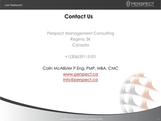 Lean Deployment




                             Contact Us


                    Perspect Management Consulting
                               Regina, SK
                                Canada

                              +1(306)591-5101

                  Colin McAllister P.Eng, PMP, MBA, CMC
                           www.perspect.ca
                           Info@perspect.ca




                           © Perspect Management Consulting, 2012   25
 