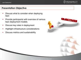 Lean Deployment




Presentation Objective

§  Discuss what to consider when deploying
    lean
§  Provide participants with overview of various
    lean deployment models
§  Discuss key roles in deployment
§  Highlight infrastructure considerations
§  Discuss metrics and sustainability




                                 © Perspect Management Consulting, 2012   3
 