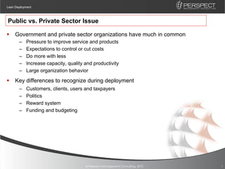Lean Deployment



Public vs. Private Sector Issue

§  Government and private sector organizations have much in common
       –    Pressure to improve service and products
       –    Expectations to control or cut costs
       –    Do more with less
       –    Increase capacity, quality and productivity
       –    Large organization behavior

§  Key differences to recognize during deployment
       –    Customers, clients, users and taxpayers
       –    Politics
       –    Reward system
       –    Funding and budgeting




                                       © Perspect Management Consulting, 2012   5
 