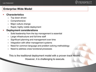 Lean Deployment



Enterprise Wide Model

§  Characteristics
      –    Top down driven
      –    Comprehensive
      –    Major culture change
      –    Rapid, highly visible deployment
§  Deployment considerations
      –    Solid leadership from the top management is essential
      –    Large infrastructure and full time staff
      –    Significant planning and management over time
      –    Integration with other management systems
      –    Need for common language and problem solving methodology
      –    Need to address cross functional processes


        This is the traditional deployment model with a proven track record.
                         However, it is challenging to execute.



                                      © Perspect Management Consulting, 2012   8
 