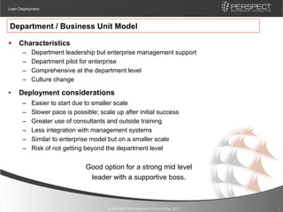Lean Deployment



Department / Business Unit Model

§  Characteristics
      –    Department leadership but enterprise management support
      –    Department pilot for enterprise
      –    Comprehensive at the department level
      –    Culture change

•    Deployment considerations
      –    Easier to start due to smaller scale
      –    Slower pace is possible; scale up after initial success
      –    Greater use of consultants and outside training
      –    Less integration with management systems
      –    Similar to enterprise model but on a smaller scale
      –    Risk of not getting beyond the department level


                               Good option for a strong mid level
                                leader with a supportive boss.



                                       © Perspect Management Consulting, 2012   9
 