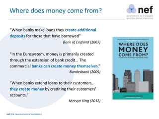 nef (the new economics foundation)
Where does money come from?
“When banks make loans they create additional
deposits for those that have borrowed”
Bank of England (2007)
“In the Eurosystem, money is primarily created
through the extension of bank credit… The
commercial banks can create money themselves.”
Bundesbank (2009)
“When banks extend loans to their customers,
they create money by crediting their customers’
accounts.”
Mervyn King (2012)
 