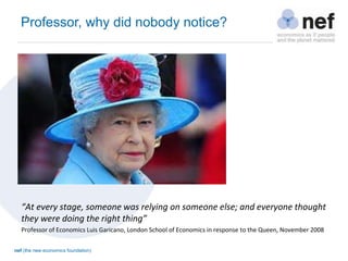 nef (the new economics foundation)
Professor, why did nobody notice?
“At every stage, someone was relying on someone else; and everyone thought
they were doing the right thing”
Professor of Economics Luis Garicano, London School of Economics in response to the Queen, November 2008
 