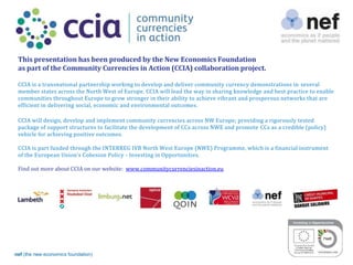 nef (the new economics foundation) 2
This presentation has been produced by the New Economics Foundation
as part of the Community Currencies in Action (CCIA) collaboration project.
CCIA is a transnational partnership working to develop and deliver community currency demonstrations in several
member states across the North West of Europe. CCIA will lead the way in sharing knowledge and best practice to enable
communities throughout Europe to grow stronger in their ability to achieve vibrant and prosperous networks that are
efficient in delivering social, economic and environmental outcomes.
CCIA will design, develop and implement community currencies across NW Europe; providing a rigorously tested
package of support structures to facilitate the development of CCs across NWE and promote CCs as a credible (policy)
vehicle for achieving positive outcomes.
CCIA is part funded through the INTERREG IVB North West Europe (NWE) Programme, which is a financial instrument
of the European Union’s Cohesion Policy - Investing in Opportunities.
Find out more about CCIA on our website: www.communitycurrenciesinaction.eu
 