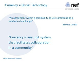 nef (the new economics foundation)
“An agreement within a community to use something as a
medium of exchange”
Bernard Lietaer
“Currency is any unit system,
that facilitates collaboration
in a community”
Currency = Social Technology
 